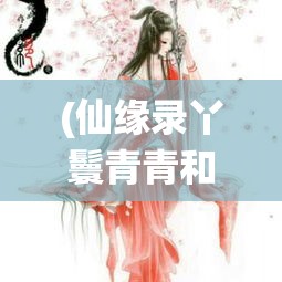 (仙缘录丫鬟青青和少爷一起长大) 仙缘录：古风幻想中的修仙之旅，如何跨越情缘试炼，夺得长生？